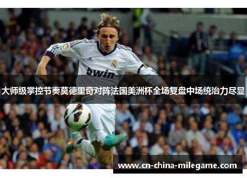 大师级掌控节奏莫德里奇对阵法国美洲杯全场复盘中场统治力尽显