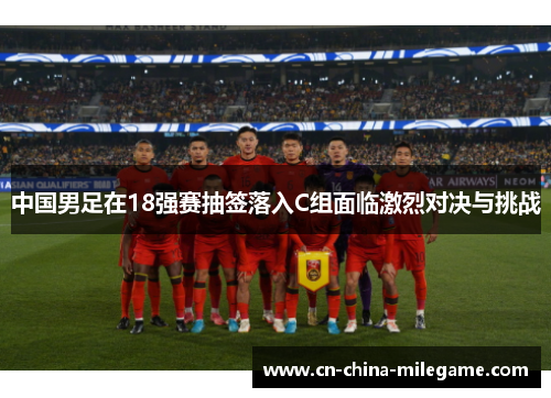 中国男足在18强赛抽签落入C组面临激烈对决与挑战