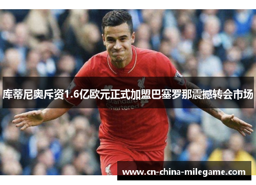 库蒂尼奥斥资1.6亿欧元正式加盟巴塞罗那震撼转会市场 库蒂尼奥斥资1.6亿欧元正式加盟巴塞罗那震撼转会市场