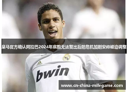 皇马官方确认阿拉巴2024年底前无法复出后防危机加剧安帅被迫调整 皇马官方确认阿拉巴2024年底前无法复出后防危机加剧安帅被迫调整