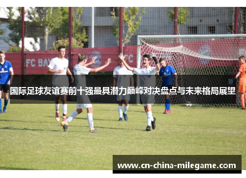 国际足球友谊赛前十强最具潜力巅峰对决盘点与未来格局展望