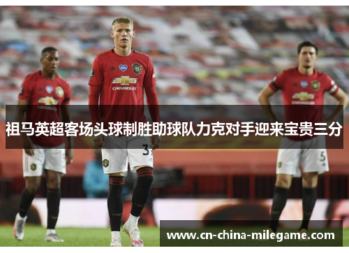 祖马英超客场头球制胜助球队力克对手迎来宝贵三分